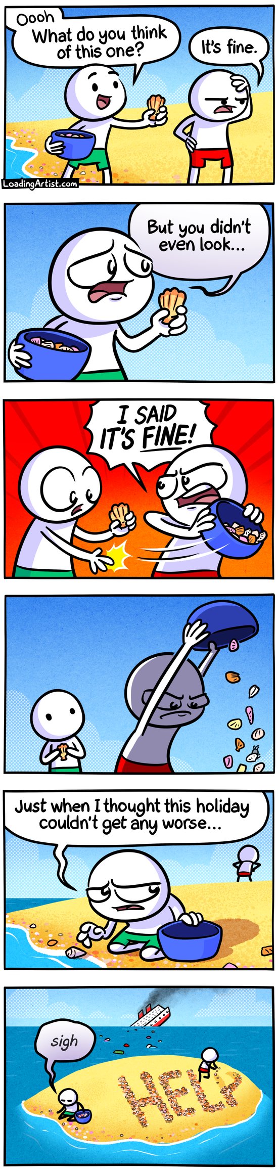 6 panel Loading Artist comic. 1: Two guys walking along shore (Green guy and Red guy), Green is holding bucket of shells and shows off 1 particular shell to Red "Ooh what do you think of this one?". Red looks annoyed, "It's fine." 2: Green is disheartened "But you didn't even look..." 3: Red snatches Green's bucket of shells angrily "I SAID IT'S FINE!" 4: Red empties the bucket of shells onto the sand. 5: Green starts collecting shells again with the empty bucket and looks upset "Just when I thought this holiday couldn't get any worse..." 6: Zoom out to reveal they're actually marooned on a small desert island, a ship is sinking in the distance, and Red is writing a giant "HELP" with shells.