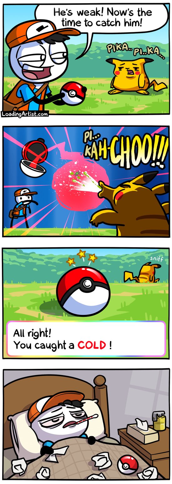 4 panel comic. 1: Pokemon trainer sees a weak Pikachu "He's weak! Now's the time to catch him!". 2: He throws the pokeball, it starts to catch the Pikachu. The Pikachu sneezes straight into it. 3: The pokeball is sealed "All right! You caught a COLD!" and Pikachu walks away. 4: Pokemon trainer is sick in bed, tissues all over, thermometer in mouth