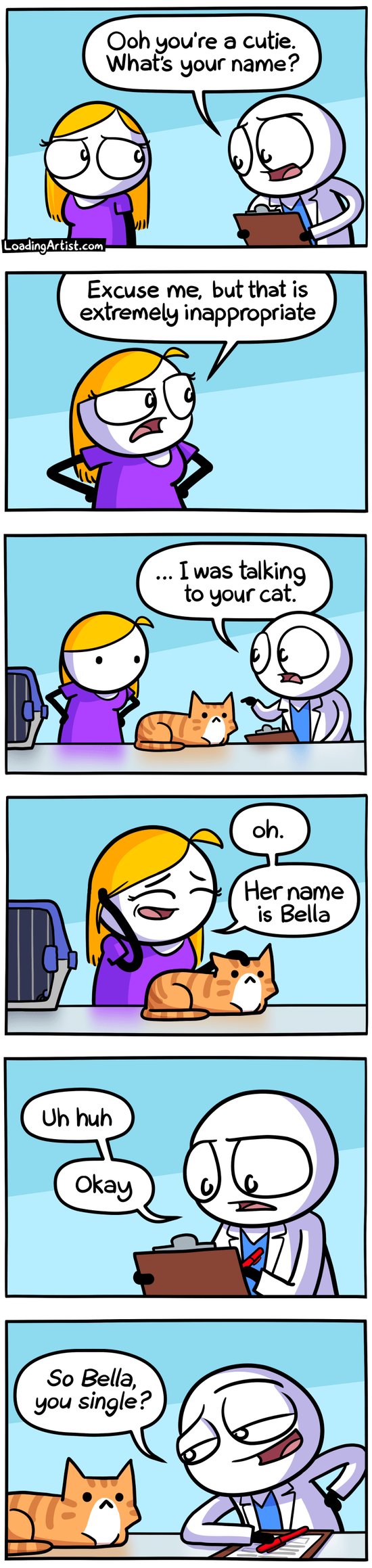 6-panel Loading Artist comic. 1: A doctor approaches a woman, "Ooh you're a cutie. What's your name?" 2: Offended, she snaps, "Excuse me, that's extremely inappropriate." 3: He clarifies, pointing to her cat on the exam table, "I was talking to your cat." He's a vet. 4: Embarrassed, she replies, "Oh. Her name is Bella." 5: He scribbles notes. 6: Then leans toward the cat, grinning, "So Bella, you single?"