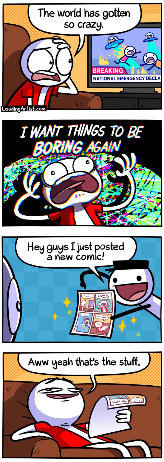 4 panel Loading Artist comic. 1: Guy looks at disbelief at the news on TV "The world has gotten so crazy.". 2: Guy freaks out "I WANT THINGS TO BE BORING AGAIN". 3: Loading Artist guy appears excitedly "Hey guys I just posted a new comic!" showing off new comic. 4: Guy holding the comic sinks into couch with relief "Aww yeah that's the stuff."