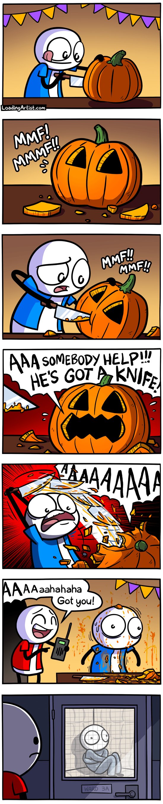7 panel comic. 1: Blue guy carving into a fresh pumpkin. 2: Pumpkin has 2 eye holes, and is going "MMF! MMMF!!". 3: Guy, confused, starts cutting a mouth into the pumpkin. 4: Pumpkin now with eyes and mouth screams "AAA SOMEBODY HELP!! HE'S GOT A KNIFE!". 5: Pumpkin continues to scream, Blue guy stabs at the pumpkin repeatedly and frantically "AAAAAAAA" screams the pumpkin. 6: "AAAaaahaha, got you!" Red guy appears laughing, holding a walkie talkie. Blue guy is standing traumatized with pumpkin gore all over him and the walls. 7: Blue guy is locked away in a psych ward, Red guy looks at him through door sadly.