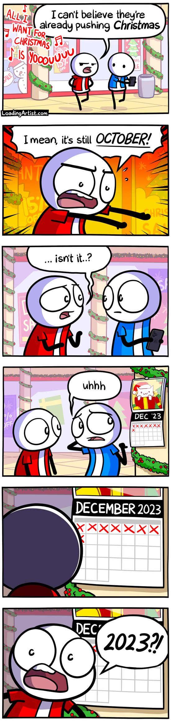 6 panel Loading Artist comic. 1: Red and Blue walking through a mall decorated for xmas with xmas music playing. Red, frustrated, says "I can't believe they're already pushing CHRISTMAS". 2: "I mean, it's still OCTOBER!" exclaims Red guy. 3: "... isn't it..?" Red asks unsurely, Blue stares at him. 4: Blue sheepishly says "uhhh" and points behind him at a calendar. 5: Red looks at the calendar, the page is turned to DECEMBER 2024. 6: Red turns around, shocked, and yells "2024?!"
