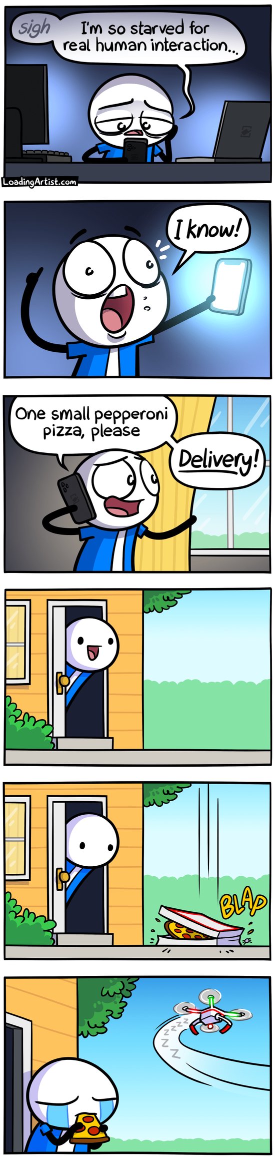 6-panel Loading Artist comic. 1: A sad, tired man scrolls his phone between glowing laptop and monitor screens. "Sigh, I'm so starved for real human interaction..." 2: He perks up with an idea, "I know!" 3: On the phone: "One small pepperoni pizza, please. Delivery!" as he pulls back his curtain. 4: He stands excitedly at the door. 5: A pizza drops from the sky—BLAP. 6: He sobs while eating it as a drone flies off in the distance.