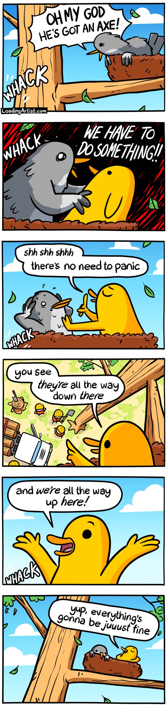 6-panel Loading Artist comic. 1: A bird perched in a tree screams, "OH MY GOD HE'S GOT AN AXE!" as someone chops at the trunk below. 2: The bird frantically shakes another, "WE HAVE TO DO SOMETHING!!" 3: The second bird stays calm, "Shhh, there’s no need to panic." 4: He gestures down, "You see, THEY'RE all the way down there..." 5: "...and WE'RE all the way up here!" 6: He leans back, relaxed, "Yup, everything’s gonna be juuuust fine"—as the tree starts to fall.