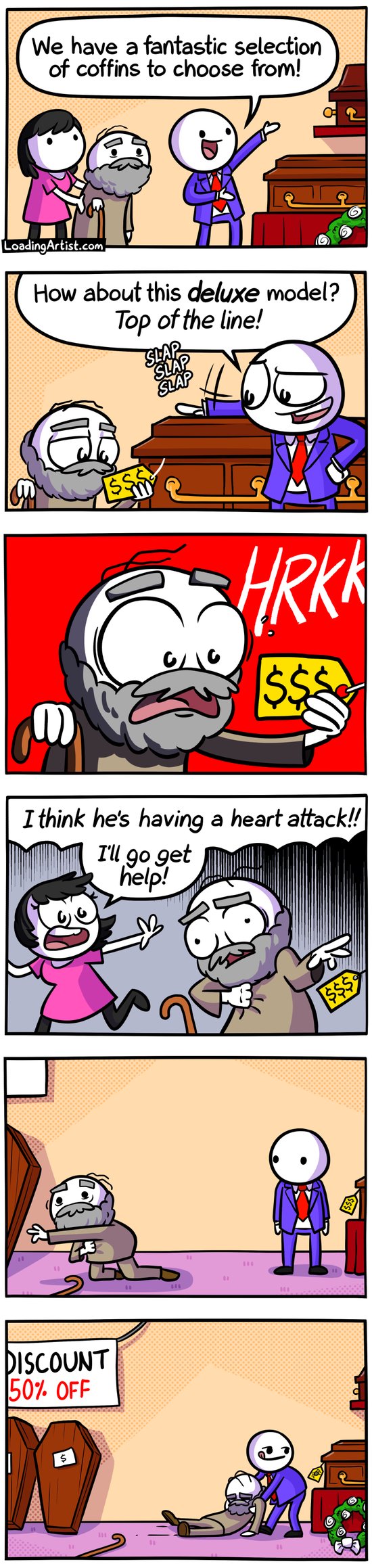 6 panel Loading Artist comic. 1: Old man and his daughter are being shown around coffin shop, salesman: "We have a fantastic selection of coffins to choose from!". 2: Salesman slaps hood of a casket "How about this deluxe model? Top of the line!". 3: Old man looks at price tag and is shocked "HRKK!". 4: Old man clutches chest, his daughter runs "I think he's having a heart attack!! I'll go get help!". 5: Old man is crawling away from salesman, still clutching chest. 6: Salesman drags old man's body back toward the deluxe models (and away from the discount coffins, which the old man was crawling toward).