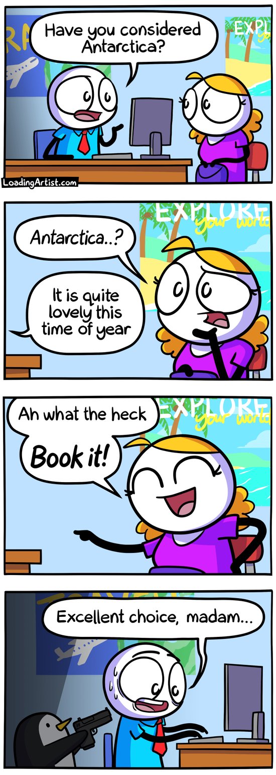 4-panel Loading Artist comic. 1: At a travel agency, a woman talks to the agent, who suggests, "Have you considered Antarctica?" 2: She looks puzzled, "Antarctica...?" and the agent replies off-screen, "It is quite lovely this time of year." 3: She smiles, convinced, "Ah what the heck, book it!" 4: The agent sweats nervously while typing, "Excellent choice, madam..." as a tiny penguin aims a gun at him from the shadows.