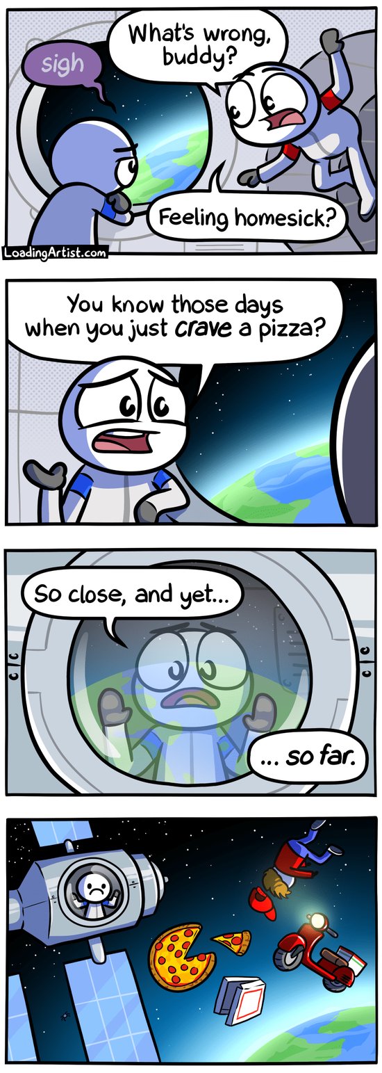 4 panel Loading Artist comic. 1: Inside the space station, blue astronaut is looking out window toward Earth and sighing sadly. Red astronaut looks concerned and asks "What's wrong, buddy? Feeling homesick?". 2: Blue astronaut replies "You know those days when you just CRAVE a pizza?". 3: Looking at blue astronaut from outside the station, blue astronaut has hands pressed against the window staring longingly "So close, and yet... so far.". 4: It's revealed blue astronaut is staring sadly at the floating pizza hovering just outside the space station, along with pizza box, moped, and delivery boy.