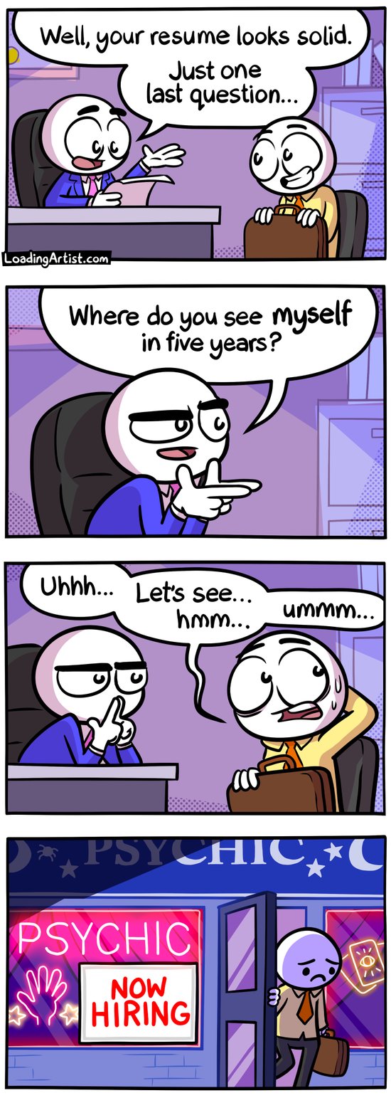 4 panel Loading Artist comic. 1: Boss is looking over a CV during an interview "Well, your resume looks solid. Just one last question..." 2: Boss asks "Where do you see myself in five years?" 3: Interviewee struggles and sweats while the boss looks on disapprovingly "Uhh... let's see... umm..." 4: Interviewee is seen exiting the building, with a sad disappointed face. The building's sign reads "PSYCHIC" and in the window there is a sign "NOW HIRING"