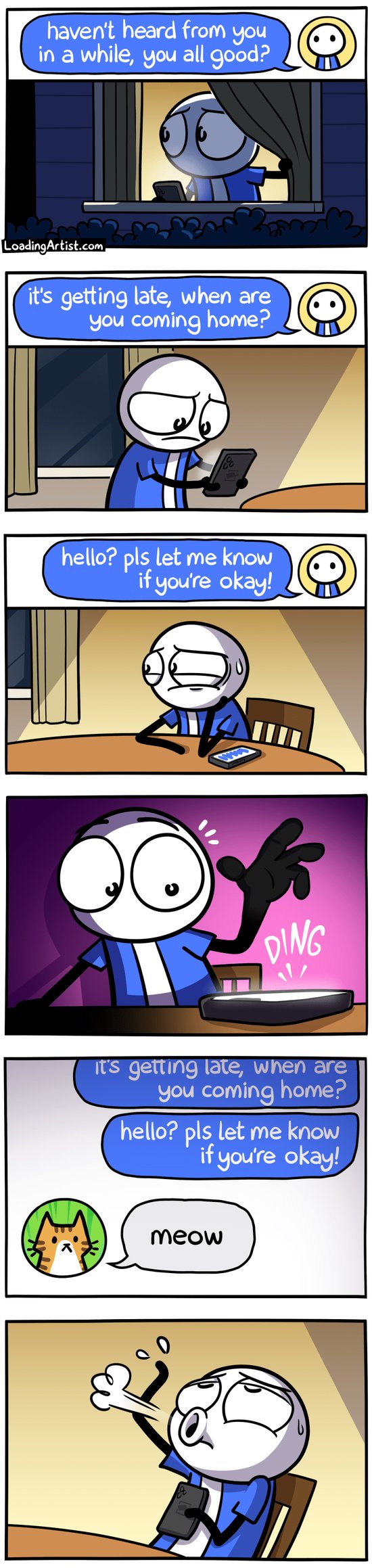 6-panel Loading Artist comic. 1: A man stares out the window at night, phone in hand. On screen: "haven't heard from you in a while, you all good?" 2: New message: "it's getting late, when are you coming home?" 3: Sitting at the kitchen table, he types: "Hello? pls let me know if you're okay!" and waits anxiously. 4: DING—a message comes in. 5: It’s from a cat profile: "meow". 6: The man leans back in his chair, exhaling in relief.