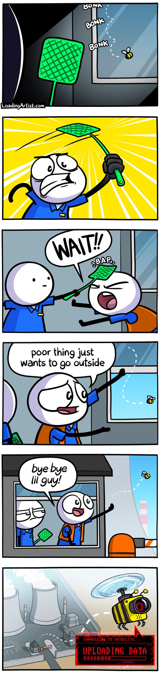 6 panel comic. 1: Bee bonks against window, man approaches with swatter. 2: Man goes in for the kill with the swatter. 3: Second man intervenes "WAIT!!" and gets bap'd on the head. 4: Second man opens window "poor thing just wants to go outside", lets bee out. 5: Man waves to the bee flying away "bye bye lil guy!", first man looks disappointed. 6: Zoomed out birds-eye view angle, bee is flying away from a power plant, and is actually a spy drone "Connecting to satellite: UPLOADING DATA".