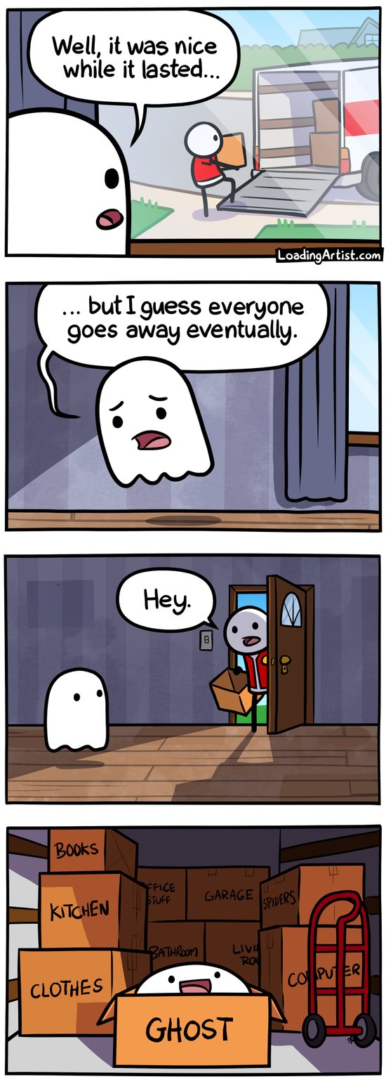 4 panel Loading Artist comic. 1: Ghost looking out window at home owner packing up and moving his boxes into back of moving van "Well, it was nice while it lasted...". 2: Ghost sadly moves away from window into the empty house "... but I guess everyone goes away eventually.". 3: Front door opens, light spills in, it's the guy and he's holding a box. He looks at the ghost and says "Hey.". 4: Inside the moving truck, lots of boxes, in the foreground is an open box labelled "GHOST" with the ghost happily sitting inside of it.