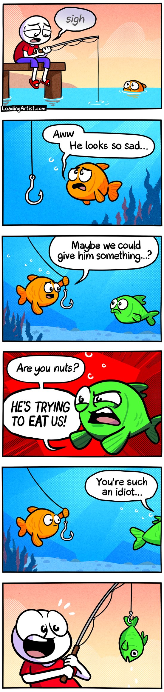 6-panel Loading Artist comic. 1: A sad man sighs while fishing off a pier. A fish watches from the water. 2: The fish feels sympathy: “Aww, he looks so sad…” 3: It swims the hook over to a friend, suggesting, “Maybe we could give him something?” 4: The friend snaps, “Are you nuts? HE’S TRYING TO EAT US!” 5: The friend swims off, grumbling, “You’re such an idiot…” 6: The man happily reels in a fish — it’s the angry one, hook stuck in its tail.