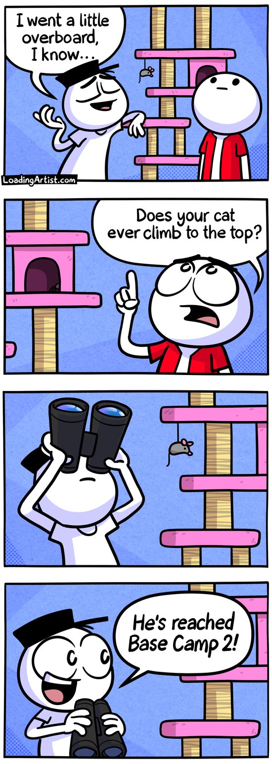 4-panel Loading Artist comic. 1: Hat Guy leans on a very tall cat tree that extends out of frame. “I went a little overboard, I know...” 2: Friend points upward, asking, “Does your cat ever climb to the top?” 3: Hat Guy looks up through binoculars. 4: He lowers them, beaming: “He’s reached Base Camp 2!”
