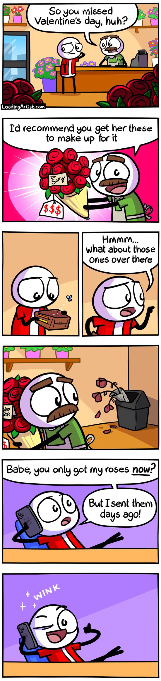 7 panel Loading Artist comic. 1: Red guy stands in a flower shop, the florist says "So you missed Valentine's day, huh?". 2: Florist shows a big bouquet of pricey red roses with a card that says 'I'm Sorry', he says "I'd recommend you get her these to make up for it". 3: Red guy looks in his empty wallet, a fly buzzes out. 4: Red guy says "Hmmm... what about those ones over there?". 5: Florist looks where Red is pointing, it's a bin filled with dead roses. 6: Red leaning in chair at home on phone "Babe, you only got my roses NOW? But I sent them days ago!". 7: Red looks at you with a big smile and a thumbs up and a WINK.