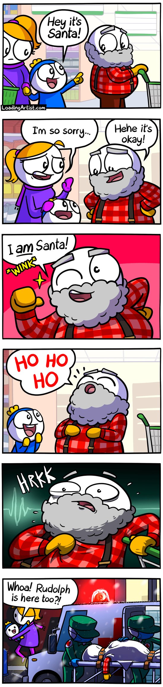 6 panel Loading Artist comic. 1: Mum & kid in supermarket, kid points to old fat bearded man and says "Hey it's Santa!". 2: Mum is apologetic "I'm so sorry...", but the man laughs and says "Hehe it's okay!". 3: The man cheekily winks and points to himself "I AM Santa!". 4: The boy looks up at the man in excitement while he tilts his head back to say a loud "HO HO HO". 5: Close up of the man suddenly gripping his chest in a panic "HRKK!". 6: Outside, paramedics are wheeling a bagged up body into the back of an ambulance, with the man's arm hanging off it. The mum is carrying the boy away behind the ambulance, and the boy excitedly points to the flashing red siren light "Whoa! Rudolph is here too?!"