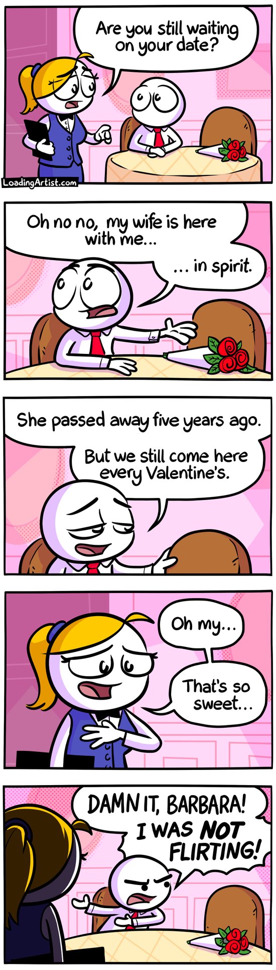 5 panel Loading Artist comic. 1: Guy is seated alone at restaurant, bouquet of flowers placed in front of the empty seat beside him. Waitress asks "Are you still waiting on your date?" 2: Guy gestures towards empty seat "Oh no no, my wife is here with me... in spirit." 3: Guy continues, gently placing his hand on the empty seat "She passed away five years ago. But we still come here every Valentine's." 4: Waitress smiles and places her hand on her chest "Oh my... that's so sweet" 5: Guy shouts "DAMN IT, BARBARA! I WAS NOT FLIRTING!" angrily at empty seat