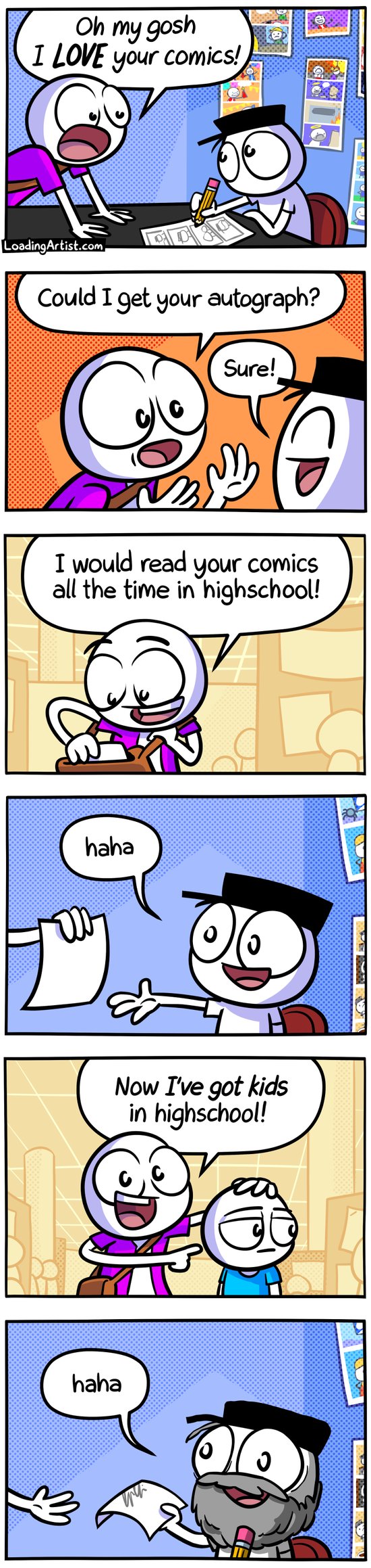 6 panel Loading Artist comic. 1: Fan approaches artist at con "Oh my gosh I LOVE your comics!". 2: Fan asks "Could I get your autograph?", the artist replies "Sure!". 3: Fan pulls out paper and says "I would read your comics all the time in highschool!". 4: Artist takes paper and replies "haha". 5: Fan points to child next to him "Now I've got kids in highschool!". 6: Artist hands back the signed paper "haha" but now has aged considerably with a beard and wrinkles and divergent eyes