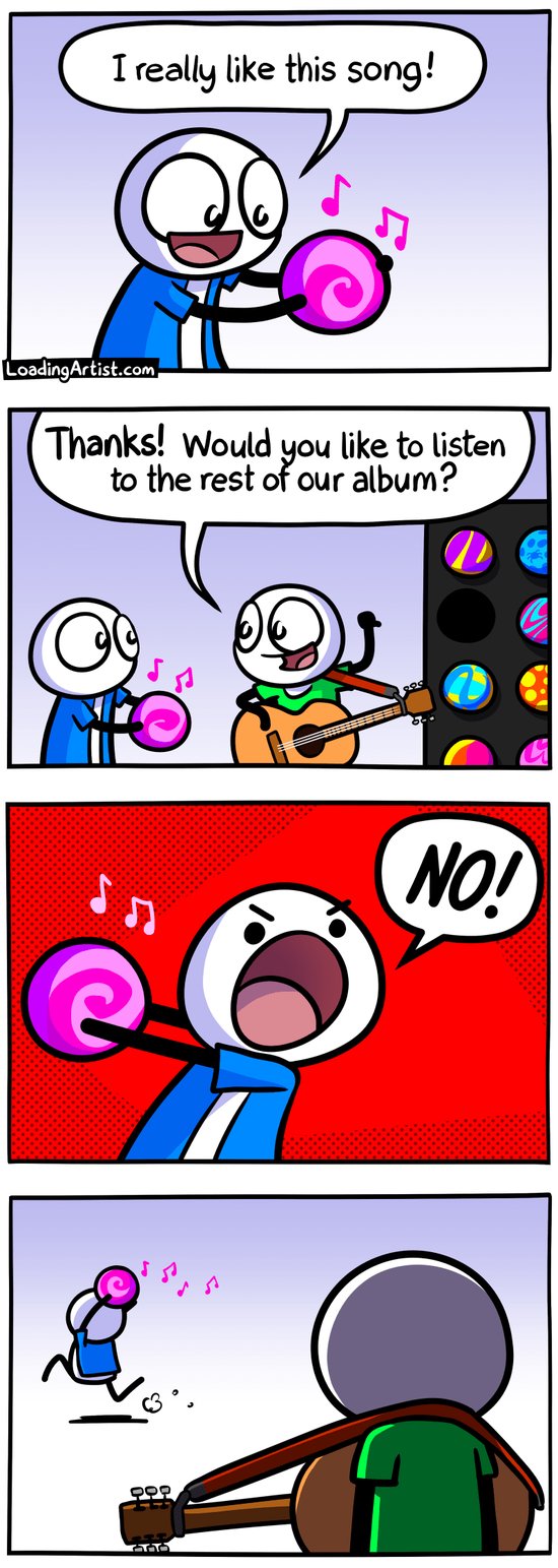 4 panel Loading Artist comic. 1: Guy happily enjoying pink metaphorical orb representing a song "I really like this song!". 2: Guitarist appears and says "Thanks! Would you like to listen to the rest of the album?" while pointing behind him, showing a big rack of other metaphorical song orbs each with their own colors and patterns. 3: Guy clutches his pink song orb and angrily shouts "NO!". 4: Guy runs off into the distance clutching the pink song ball, while guitarist watches with his back turned to the reader.