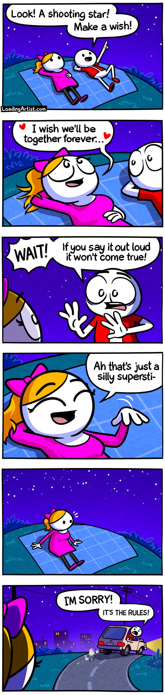 6 panel Loading Artist comic. 1: Red guy and Pink girl lying on a grassy hill at night. Red points up at the sky "Look! A shooting star! Make a wish!" 2: Pink romantically says "I wish we'll be together forever..." 3: Red is shocked "WAIT! If you say it out loud it won't come true!" 4: Pink giggles and says "Ah that's just a silly supersti-" 5: Pink sits up realizing she's suddenly alone on the hill. 6: Red is driving away in his car, and sadly  shouts back "I'M SORRY! IT'S THE RULES!"