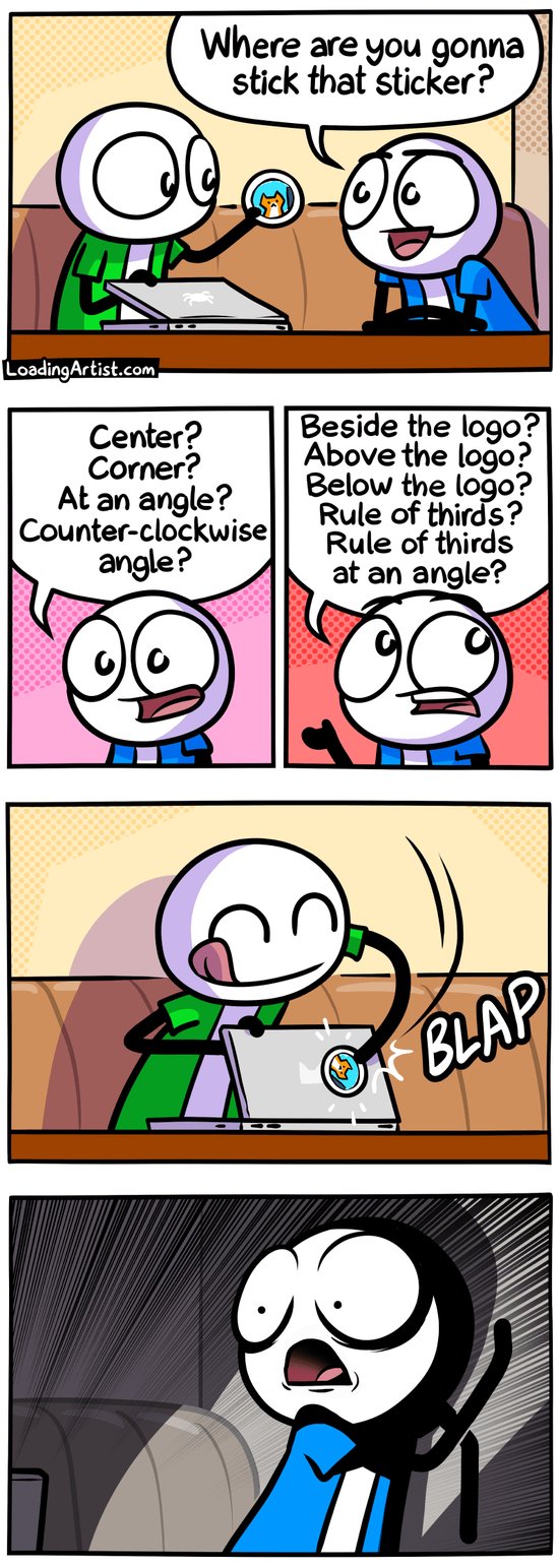 5 panel Loading Artist comic. 1: Green guy sitting in front of his laptop holding a new sticker. Blue guy asks "Where are you gonna stick that sticker?". 2: Blue guy suggests "Center? Corner? At an angle? Counter-clockwise angle?" 3: Blue continues "Beside the logo? Above the logo? Below the logo? Rule of thirds? Rule of thirds at an angle?". 4: Green guy, blissfully carefree and with eyes closed, slaps the sticker blindly onto the back of the laptop. 5: Close up of Blue recoiling in intense horror, eyes and mouth wide open, dramatic shadows.