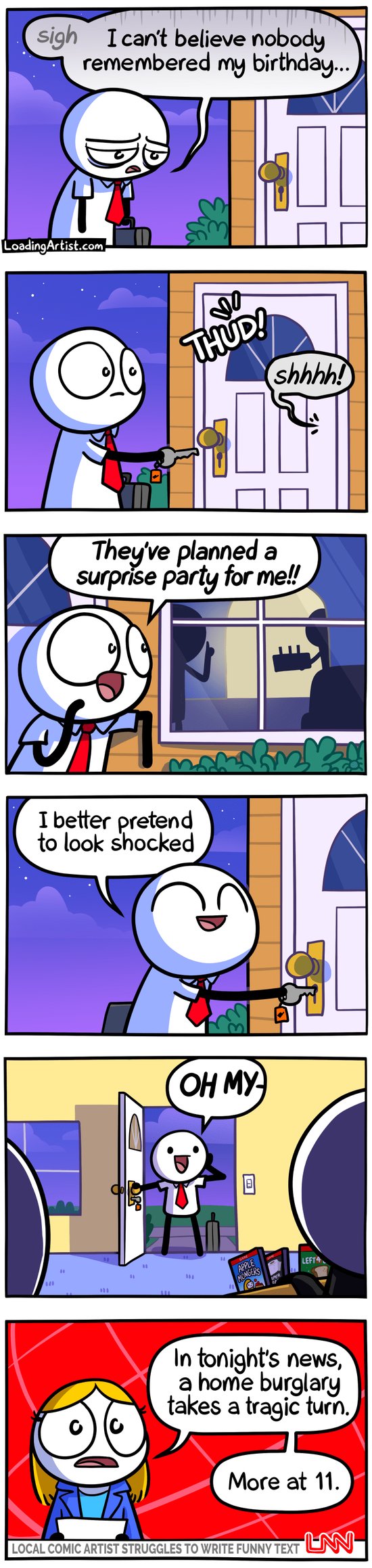 6-panel Loading Artist comic. 1: A sad man arrives home, "Sigh, I can't believe nobody remembered my birthday..." 2: Just as he’s about to unlock the door, he hears a THUD! and a "shhh!" 3: Peeking through the window, he sees shadowy figures holding what looks like a cake with candles. "They've planned a surprise party for me!!" 4: Grinning, he opens the door, "Better act surprised!" 5: "OH MY—" he says, as two burglars freeze mid-robbery. 6: News anchor: "Home burglary ends in tragedy. More at 11."