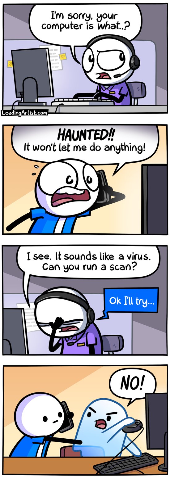 4 panel comic. 1: Tech support, confused, "I'm sorry, your computer is what..?". 2: Panicked man on phone looking at his monitor "HAUNTED!! It won't let me do anything!". 3: Tech support guy facepalms and says "I see. It sounds like a virus. Can you run a scan?". Guy says "Ok I'll try...". 4: Guy on phone reaches over to mouse, but the ghost sitting at the computer has yanked the mouse away and angrily says "NO!"