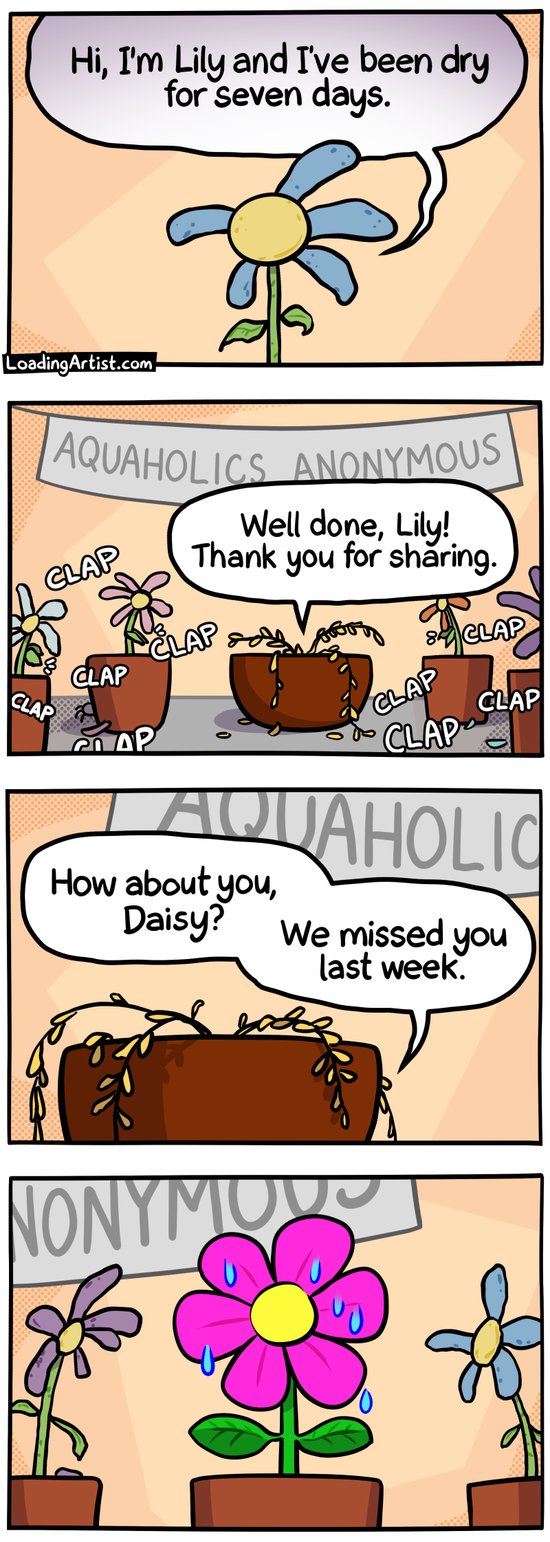 4 panel Loading Artist comic. 1: Wilting flower "Hi, I'm Lily and I've been dry for seven days." 2: Wilting fern "Well done, Lily! Thank you for sharing." while a group of other wilting flowers clap. A sign hangs above them "AQUAHOLICS ANONYMOUS". 3: Fern asks "How about you, Daisy? We missed you last week." 4: All flowers turn to Daisy, who looks lush and radiant, and dripping (with sweat)